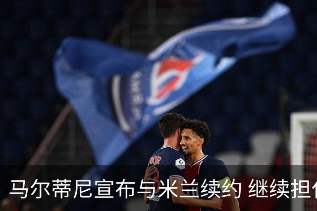 马尔蒂尼宣布与米兰续约 继续担任俱乐部技术总监